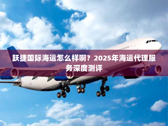 跃捷国际海运怎么样啊?2025年海运代理服务深度测评 跃捷国际海运怎么样啊?2025年海运代理服务深度测评