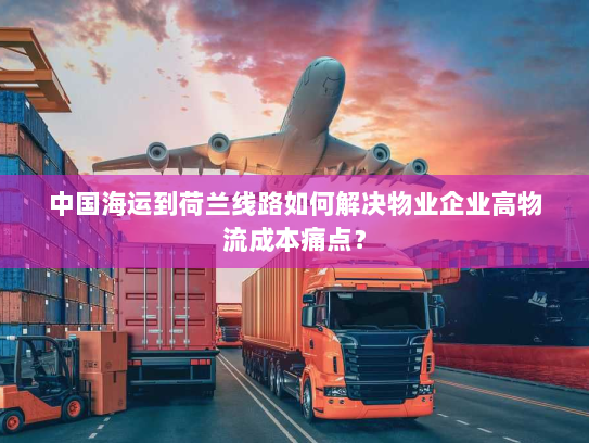 中国海运到荷兰线路如何解决物业企业高物流成本痛点? 中国海运到荷兰线路如何解决物业企业高物流成本痛点?