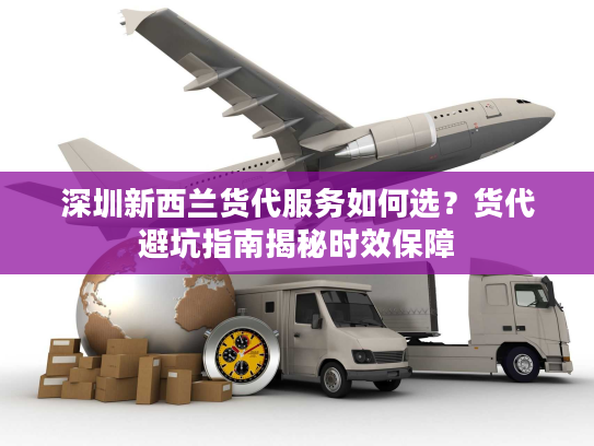 深圳新西兰货代服务如何选?货代避坑指南揭秘时效保障 深圳新西兰货代服务如何选?货代避坑指南揭秘时效保障