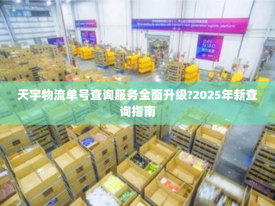 天宇物流单号查询服务全面升级?2025年新查询指南
