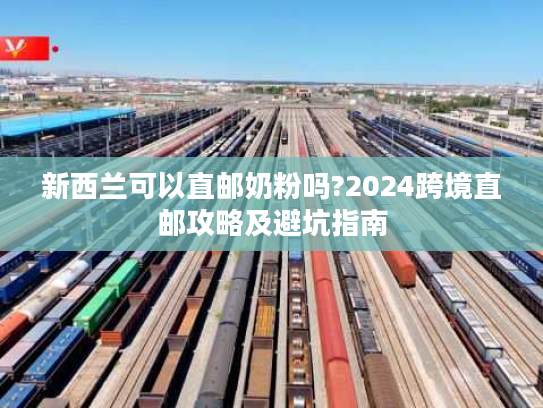 新西兰可以直邮奶粉吗?2024跨境直邮攻略及避坑指南