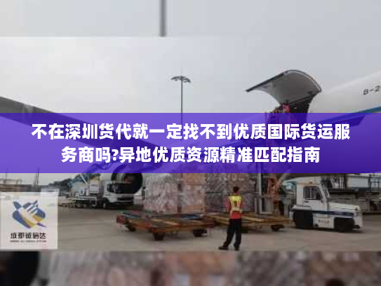不在深圳货代就一定找不到优质国际货运服务商吗?异地优质资源精准匹配指南 不在深圳货代就一定找不到优质国际货运服务商吗?异地优质资源精准匹配指南