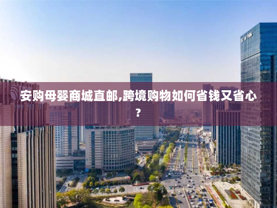 安购母婴商城直邮,跨境购物如何省钱又省心? 安购母婴商城直邮,跨境购物如何省钱又省心?