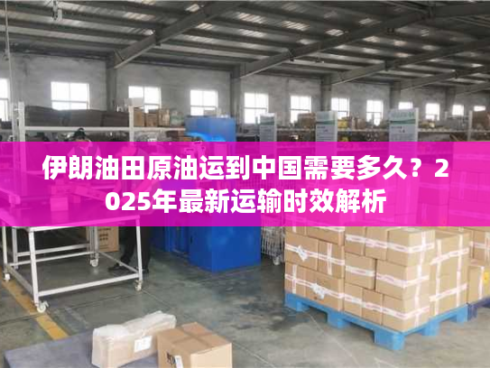 伊朗油田原油运到中国需要多久？2025年最新运输时效解析