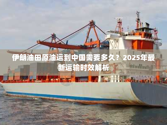 伊朗油田原油运到中国需要多久？2025年最新运输时效解析