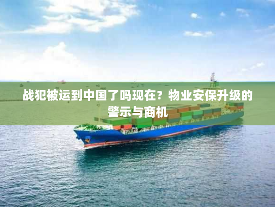 战犯被运到中国了吗现在?物业安保升级的警示与商机 战犯被运到中国了吗现在?物业安保升级的警示与商机