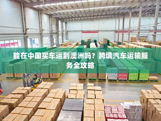 能在中国买车运到澳洲吗?跨境汽车运输服务全攻略 能在中国买车运到澳洲吗?跨境汽车运输服务全攻略