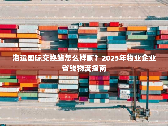 海运国际交换站怎么样啊？2025年物业企业省钱物流指南
