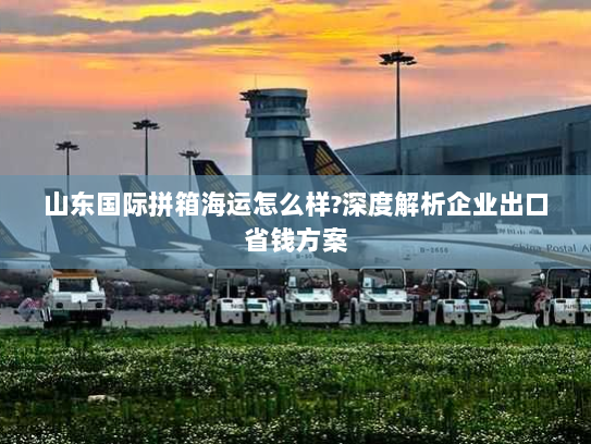 山东国际拼箱海运怎么样?深度解析企业出口省钱方案 山东国际拼箱海运怎么样?深度解析企业出口省钱方案