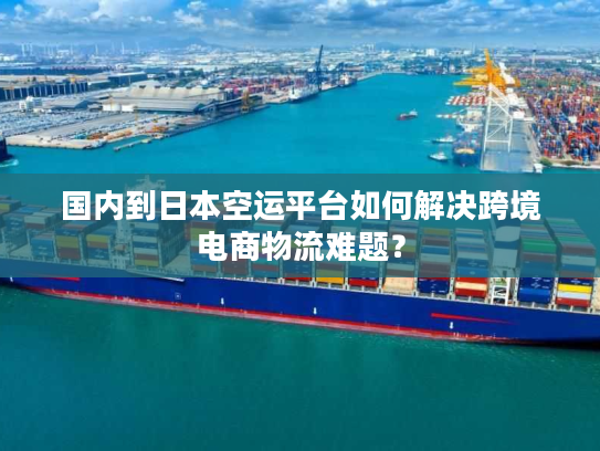 国内到日本空运平台如何解决跨境电商物流难题？