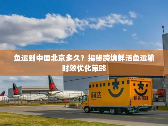 鱼运到中国北京多久?揭秘跨境鲜活鱼运输时效优化策略 鱼运到中国北京多久?揭秘跨境鲜活鱼运输时效优化策略