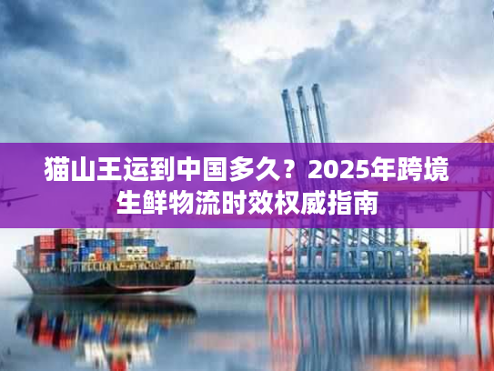 猫山王运到中国多久？2025年跨境生鲜物流时效权威指南