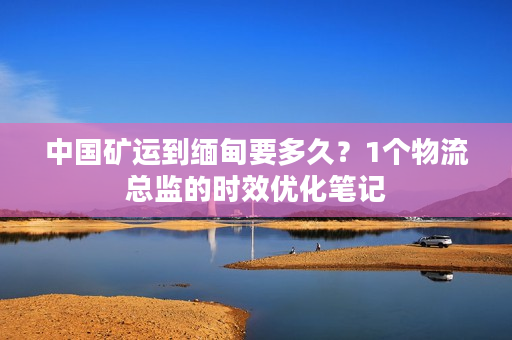 中国矿运到缅甸要多久？1个物流总监的时效优化笔记