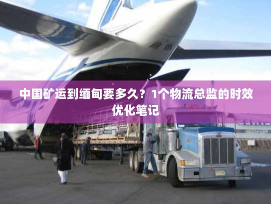 中国矿运到缅甸要多久？1个物流总监的时效优化笔记