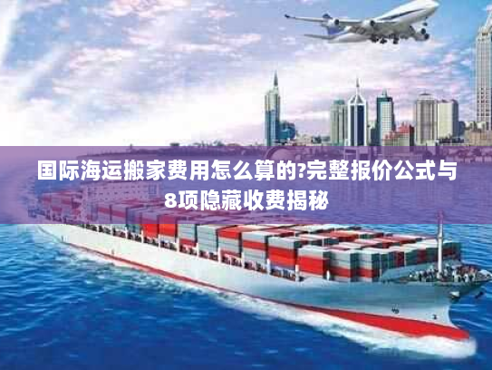 国际海运搬家费用怎么算的?完整报价公式与8项隐藏收费揭秘 国际海运搬家费用怎么算的?完整报价公式与8项隐藏收费揭秘