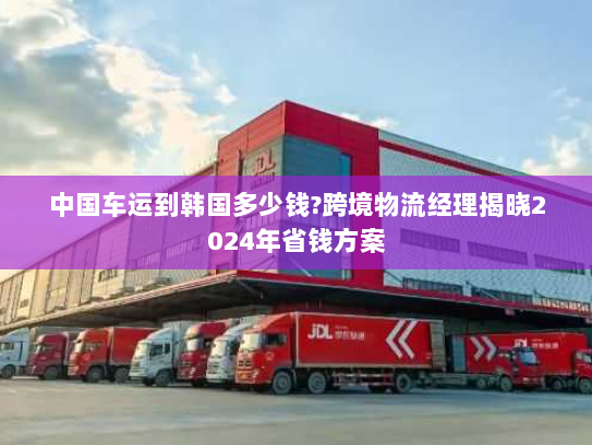 中国车运到韩国多少钱?跨境物流经理揭晓2024年省钱方案 中国车运到韩国多少钱?跨境物流经理揭晓2024年省钱方案