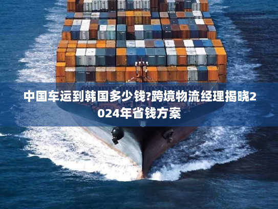 中国车运到韩国多少钱?跨境物流经理揭晓2024年省钱方案 中国车运到韩国多少钱?跨境物流经理揭晓2024年省钱方案