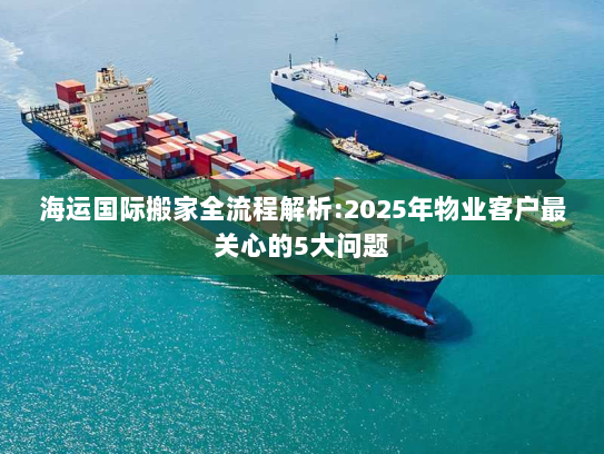 海运国际搬家全流程解析:2025年物业客户最关心的5大问题 海运国际搬家全流程解析:2025年物业客户最关心的5大问题