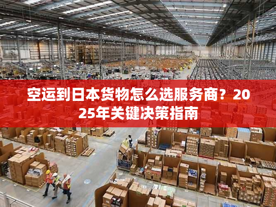 空运到日本货物怎么选服务商?2025年关键决策指南 空运到日本货物怎么选服务商?2025年关键决策指南