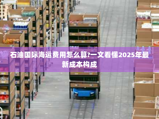 石油国际海运费用怎么算?一文看懂2025年最新成本构成 石油国际海运费用怎么算?一文看懂2025年最新成本构成