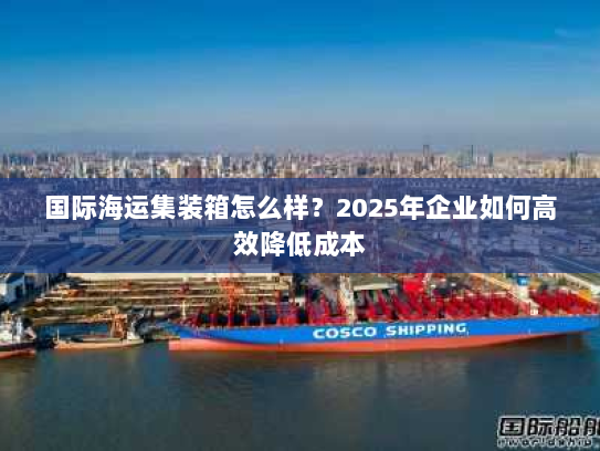 国际海运集装箱怎么样?2025年企业如何高效降低成本 国际海运集装箱怎么样?2025年企业如何高效降低成本