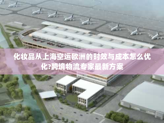 化妆品从上海空运欧洲的时效与成本怎么优化?跨境物流专家最新方案