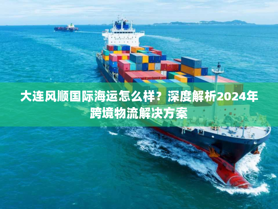 大连风顺国际海运怎么样?深度解析2024年跨境物流解决方案 大连风顺国际海运怎么样?深度解析2024年跨境物流解决方案