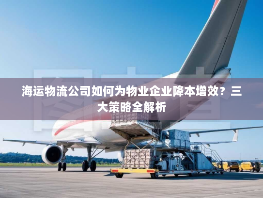 海运物流公司如何为物业企业降本增效?三大策略全解析 海运物流公司如何为物业企业降本增效?三大策略全解析