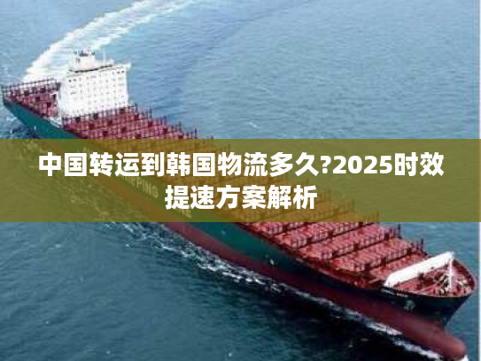 中国转运到韩国物流多久?2025时效提速方案解析