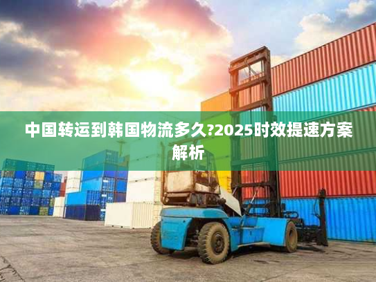 中国转运到韩国物流多久?2025时效提速方案解析 中国转运到韩国物流多久?2025时效提速方案解析