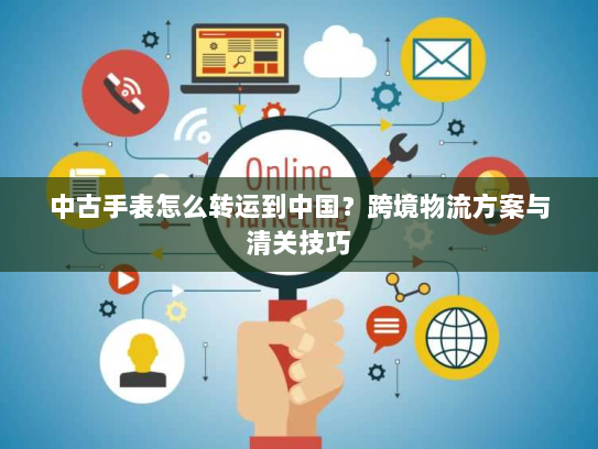 中古手表怎么转运到中国?跨境物流方案与清关技巧 中古手表怎么转运到中国?跨境物流方案与清关技巧