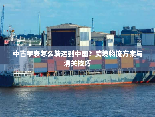 中古手表怎么转运到中国?跨境物流方案与清关技巧 中古手表怎么转运到中国?跨境物流方案与清关技巧