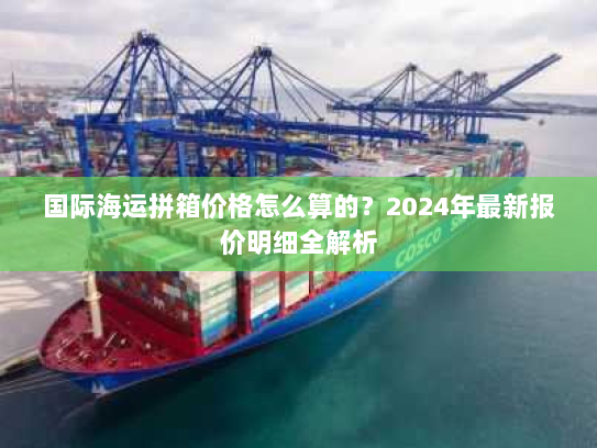 国际海运拼箱价格怎么算的?2024年最新报价明细全解析 国际海运拼箱价格怎么算的?2024年最新报价明细全解析
