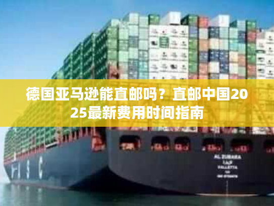 德国亚马逊能直邮吗？直邮中国2025最新费用时间指南