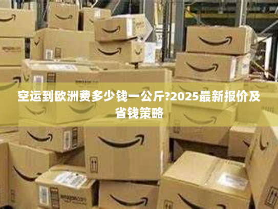 空运到欧洲费多少钱一公斤?2025最新报价及省钱策略 空运到欧洲费多少钱一公斤?2025最新报价及省钱策略