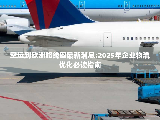 空运到欧洲路线图最新消息:2025年企业物流优化必读指南 空运到欧洲路线图最新消息:2025年企业物流优化必读指南