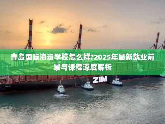 青岛国际海运学校怎么样?2025年最新就业前景与课程深度解析 青岛国际海运学校怎么样?2025年最新就业前景与课程深度解析