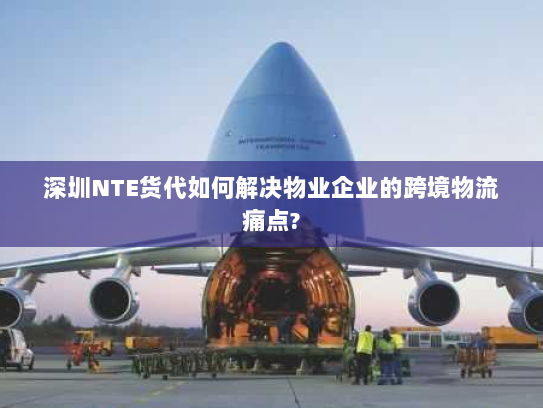 深圳NTE货代如何解决物业企业的跨境物流痛点? 深圳NTE货代如何解决物业企业的跨境物流痛点?