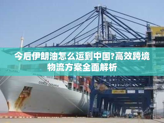 今后伊朗油怎么运到中国?高效跨境物流方案全面解析