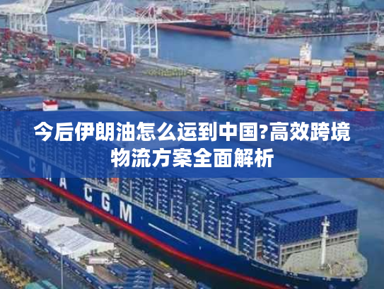 今后伊朗油怎么运到中国?高效跨境物流方案全面解析