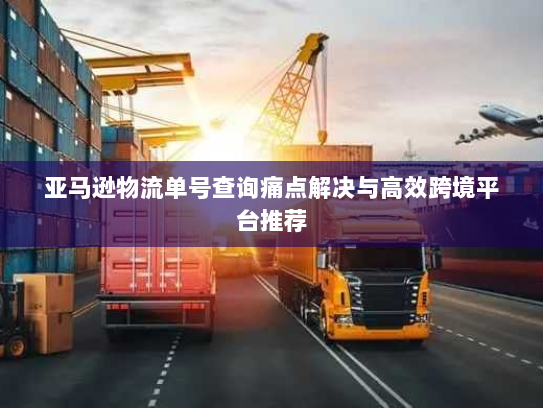 亚马逊物流单号查询痛点解决与高效跨境平台推荐 亚马逊物流单号查询痛点解决与高效跨境平台推荐