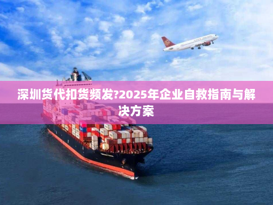 深圳货代扣货频发?2025年企业自救指南与解决方案