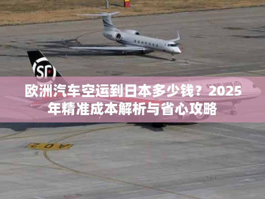 欧洲汽车空运到日本多少钱?2025年精准成本解析与省心攻略 欧洲汽车空运到日本多少钱?2025年精准成本解析与省心攻略
