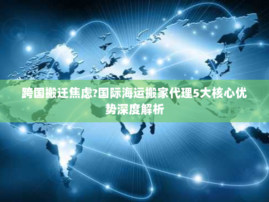 跨国搬迁焦虑?国际海运搬家代理5大核心优势深度解析