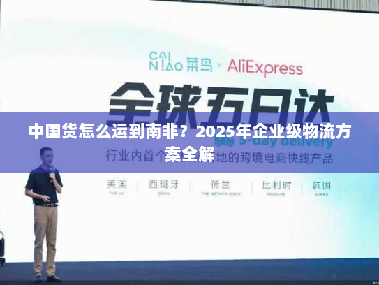 中国货怎么运到南非?2025年企业级物流方案全解 中国货怎么运到南非?2025年企业级物流方案全解
