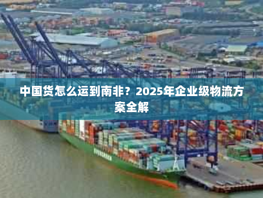 中国货怎么运到南非?2025年企业级物流方案全解 中国货怎么运到南非?2025年企业级物流方案全解