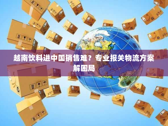 越南饮料进中国销售难?专业报关物流方案解困局 越南饮料进中国销售难?专业报关物流方案解困局