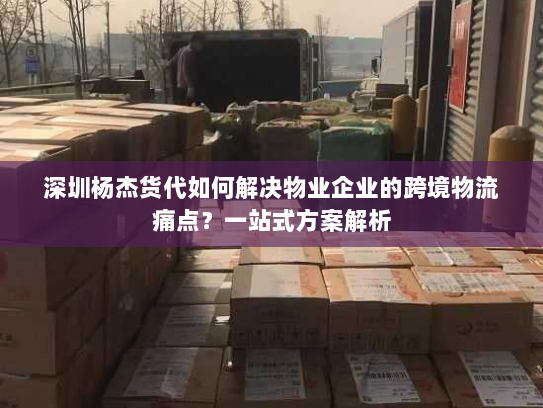 深圳杨杰货代如何解决物业企业的跨境物流痛点？一站式方案解析