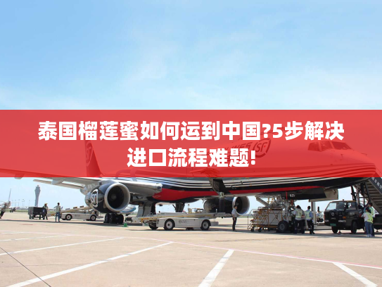 泰国榴莲蜜如何运到中国?5步解决进口流程难题!