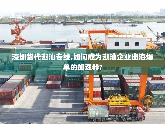 深圳货代潮汕专线,如何成为潮汕企业出海爆单的加速器? 深圳货代潮汕专线,如何成为潮汕企业出海爆单的加速器?